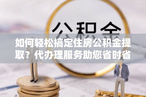 类乌齐如何轻松搞定住房公积金提取？代办理服务助您省时省力