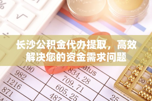 类乌齐长沙公积金代办提取，高效解决您的资金需求问题