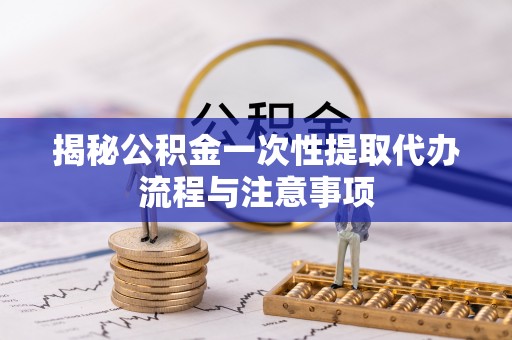 类乌齐揭秘公积金一次性提取代办流程与注意事项